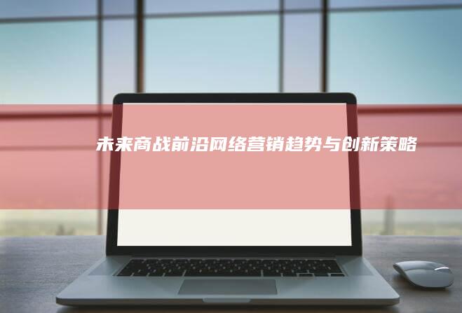 未来商战前沿：网络营销趋势与创新策略