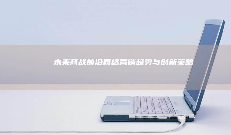 未来商战前沿：网络营销趋势与创新策略